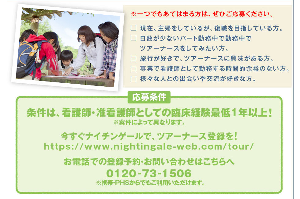 一つでもあてはまる方はぜひご応募ください。現在、主婦をしているが、復職を目指している方。日数が少ないパート勤務中で勤務中でツアーナースをしてみたい方。旅行が好きでツアーナースに興味がある方。専業で看護師として勤務する時間的余裕のない方。様々な人との出会いや交流が好きな方。応募条件、条件は、看護師・准看護師としての臨床経験最低1年以上！今すぐナイチンゲールで、ツアーナース登録を！