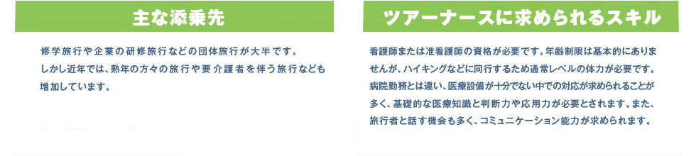 主な添乗先、修学旅行や企業の研修旅行などの団体旅行が大半です。しかし近年では、熟年の方々の旅行や要介護者を伴う旅行なども増加しています。ツアーナースに求められるスキル、看護師または准看護師の資格が必要です。年齢制限は基本的にありませんが、ハイキングなどに同行するため通常レベルの体力が必要です。病院勤務とは違い、医療設備が十分でない中での対応が求められることが多く、基礎的な医療知識と判断力や応用力が必要とされます。また、旅行者と話す機会も多く、コミュニケーション能力が求められます